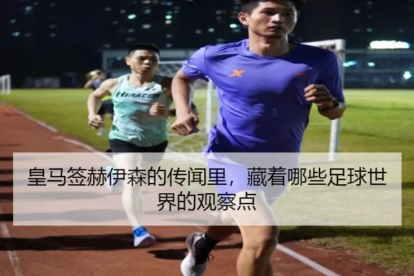 皇马签赫伊森的传闻里，藏着哪些足球世界的观察点